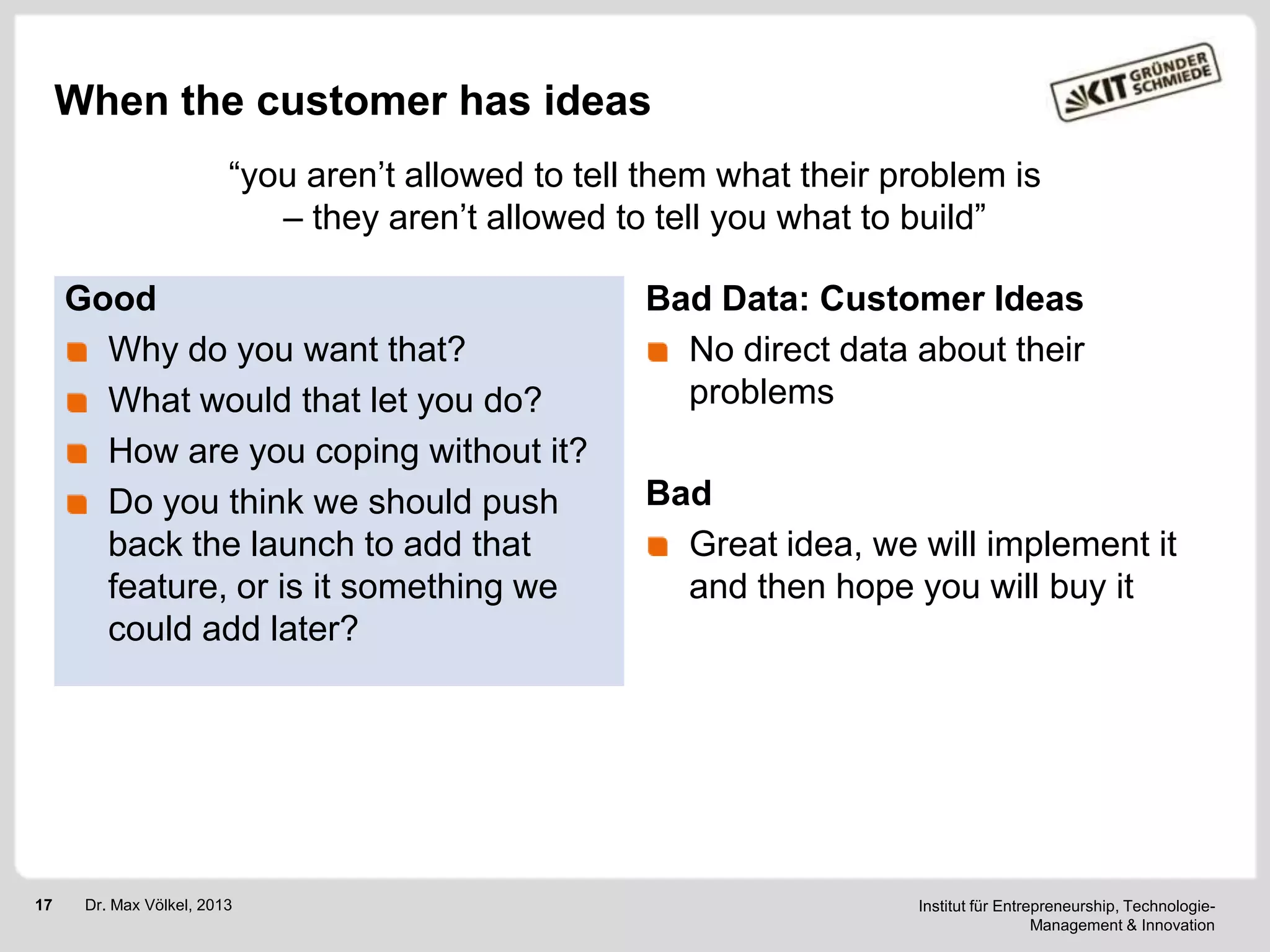 When the customer has ideas
―you aren‘t allowed to tell them what their problem is
– they aren‘t allowed to tell you what to build‖
Good
Why do you want that?
What would that let you do?
How are you coping without it?
Do you think we should push
back the launch to add that
feature, or is it something we
could add later?

17

Dr. Max Völkel, 2013

Bad Data: Customer Ideas
No direct data about their
problems
Bad
Great idea, we will implement it
and then hope you will buy it

Institut für Entrepreneurship, TechnologieManagement & Innovation

 