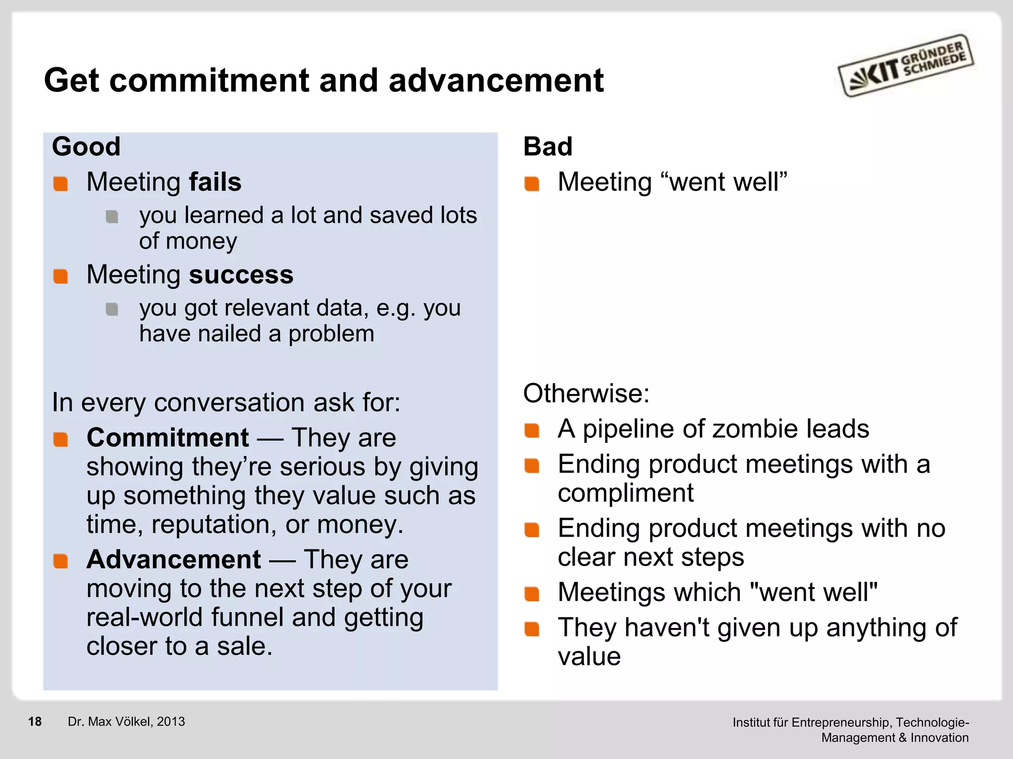 Get commitment and advancement
Good
Meeting fails

Bad
Meeting ―went well‖

you learned a lot and saved lots
of money

Meeting success
you got relevant data, e.g. you
have nailed a problem

In every conversation ask for:
Commitment — They are
showing they‘re serious by giving
up something they value such as
time, reputation, or money.
Advancement — They are
moving to the next step of your
real-world funnel and getting
closer to a sale.
18

Dr. Max Völkel, 2013

Otherwise:
A pipeline of zombie leads
Ending product meetings with a
compliment
Ending product meetings with no
clear next steps
Meetings which "went well"
They haven't given up anything of
value
Institut für Entrepreneurship, TechnologieManagement & Innovation

 
