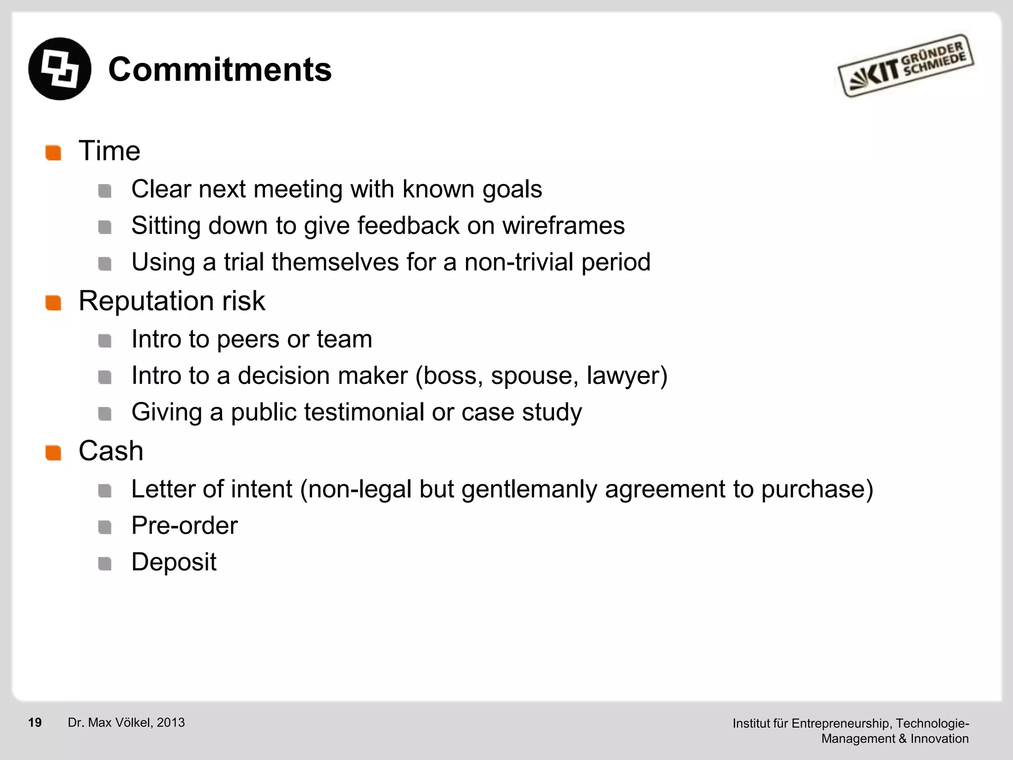 Commitments
Time
Clear next meeting with known goals
Sitting down to give feedback on wireframes
Using a trial themselves for a non-trivial period

Reputation risk
Intro to peers or team
Intro to a decision maker (boss, spouse, lawyer)
Giving a public testimonial or case study

Cash
Letter of intent (non-legal but gentlemanly agreement to purchase)
Pre-order
Deposit

19

Dr. Max Völkel, 2013

Institut für Entrepreneurship, TechnologieManagement & Innovation

 