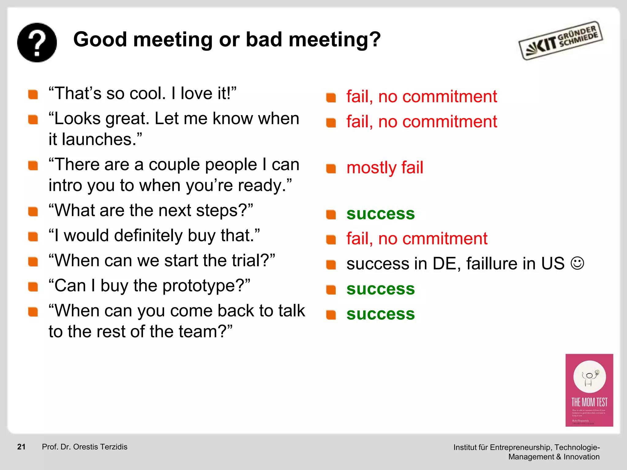 Good meeting or bad meeting?
―That‘s so cool. I love it!‖
―Looks great. Let me know when
it launches.‖
―There are a couple people I can
intro you to when you‘re ready.‖
―What are the next steps?‖
―I would definitely buy that.‖
―When can we start the trial?‖
―Can I buy the prototype?‖
―When can you come back to talk
to the rest of the team?‖

21

Prof. Dr. Orestis Terzidis

fail, no commitment
fail, no commitment
mostly fail
success
fail, no cmmitment
success in DE, faillure in US 
success
success

Institut für Entrepreneurship, TechnologieManagement & Innovation

 