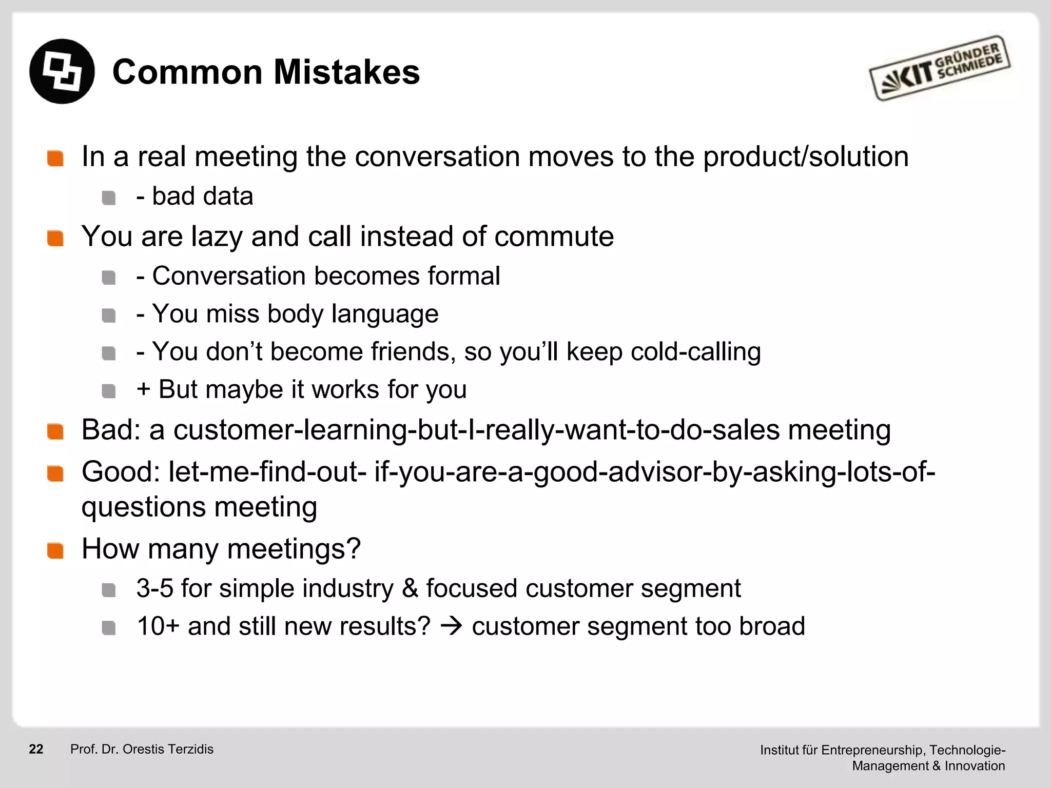 Common Mistakes
In a real meeting the conversation moves to the product/solution
- bad data

You are lazy and call instead of commute
- Conversation becomes formal
- You miss body language
- You don‘t become friends, so you‘ll keep cold-calling
+ But maybe it works for you

Bad: a customer-learning-but-I-really-want-to-do-sales meeting
Good: let-me-find-out- if-you-are-a-good-advisor-by-asking-lots-ofquestions meeting
How many meetings?
3-5 for simple industry & focused customer segment
10+ and still new results?  customer segment too broad

22

Prof. Dr. Orestis Terzidis

Institut für Entrepreneurship, TechnologieManagement & Innovation

 