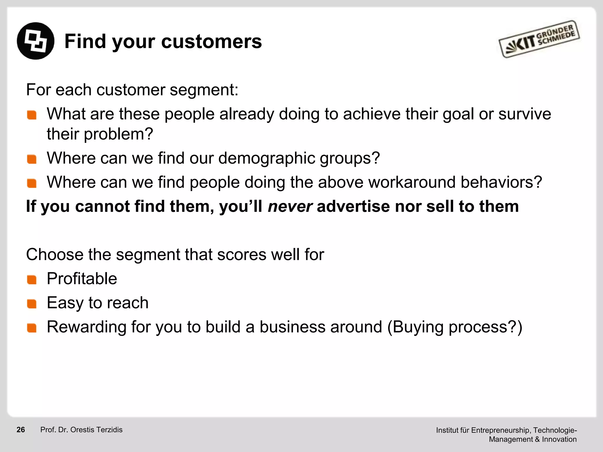 Find your customers
For each customer segment:
What are these people already doing to achieve their goal or survive
their problem?
Where can we find our demographic groups?
Where can we find people doing the above workaround behaviors?
If you cannot find them, you’ll never advertise nor sell to them
Choose the segment that scores well for
Profitable
Easy to reach
Rewarding for you to build a business around (Buying process?)

26

Prof. Dr. Orestis Terzidis

Institut für Entrepreneurship, TechnologieManagement & Innovation

 