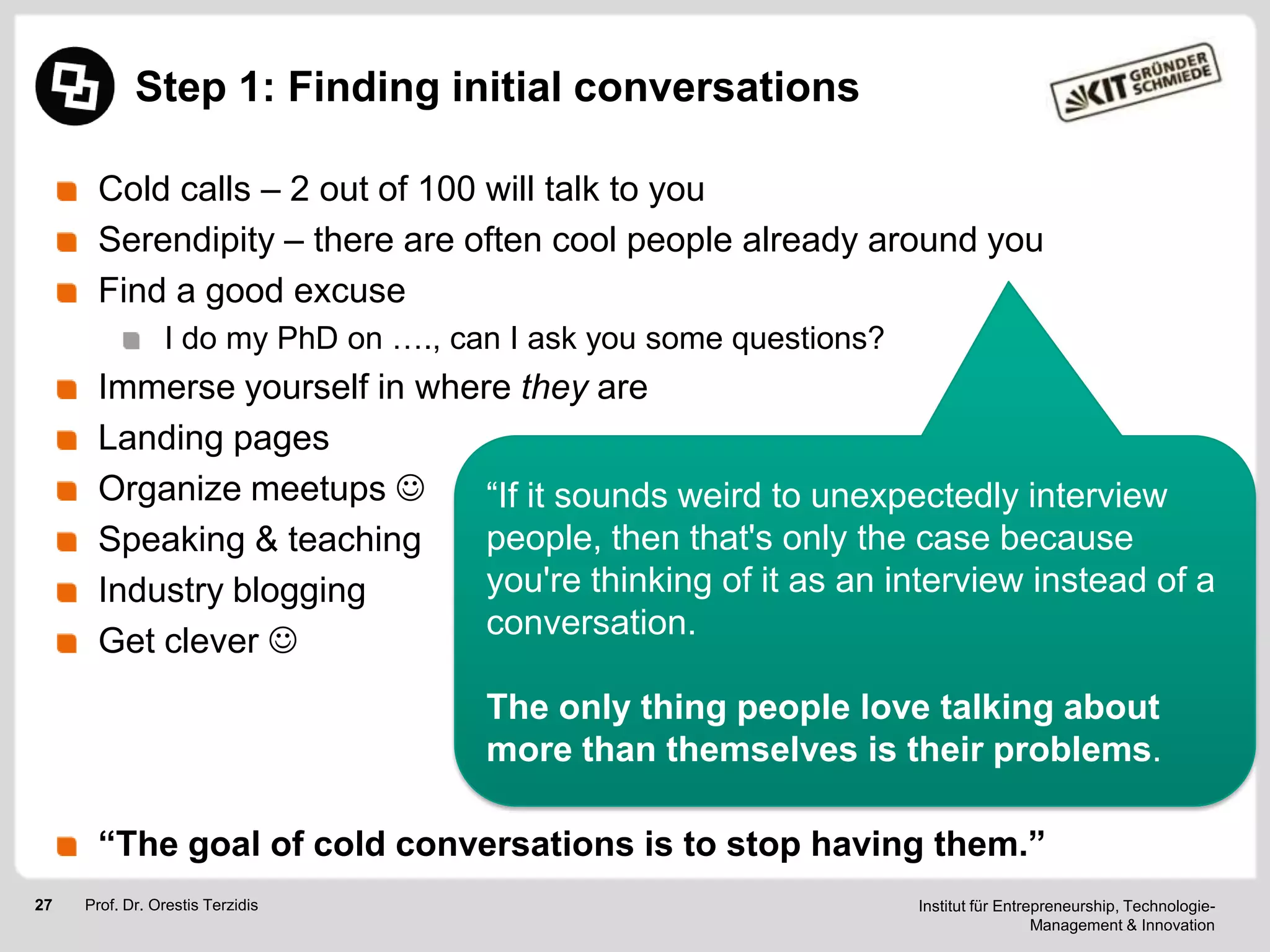 Step 1: Finding initial conversations
Cold calls – 2 out of 100 will talk to you
Serendipity – there are often cool people already around you
Find a good excuse
I do my PhD on …., can I ask you some questions?

Immerse yourself in where they are
Landing pages
Organize meetups 
―If it sounds weird to unexpectedly interview
people, then that's only the case because
Speaking & teaching
you're thinking of it as an interview instead of a
Industry blogging
conversation.
Get clever 
The only thing people love talking about
more than themselves is their problems.
“The goal of cold conversations is to stop having them.”
27

Prof. Dr. Orestis Terzidis

Institut für Entrepreneurship, TechnologieManagement & Innovation

 
