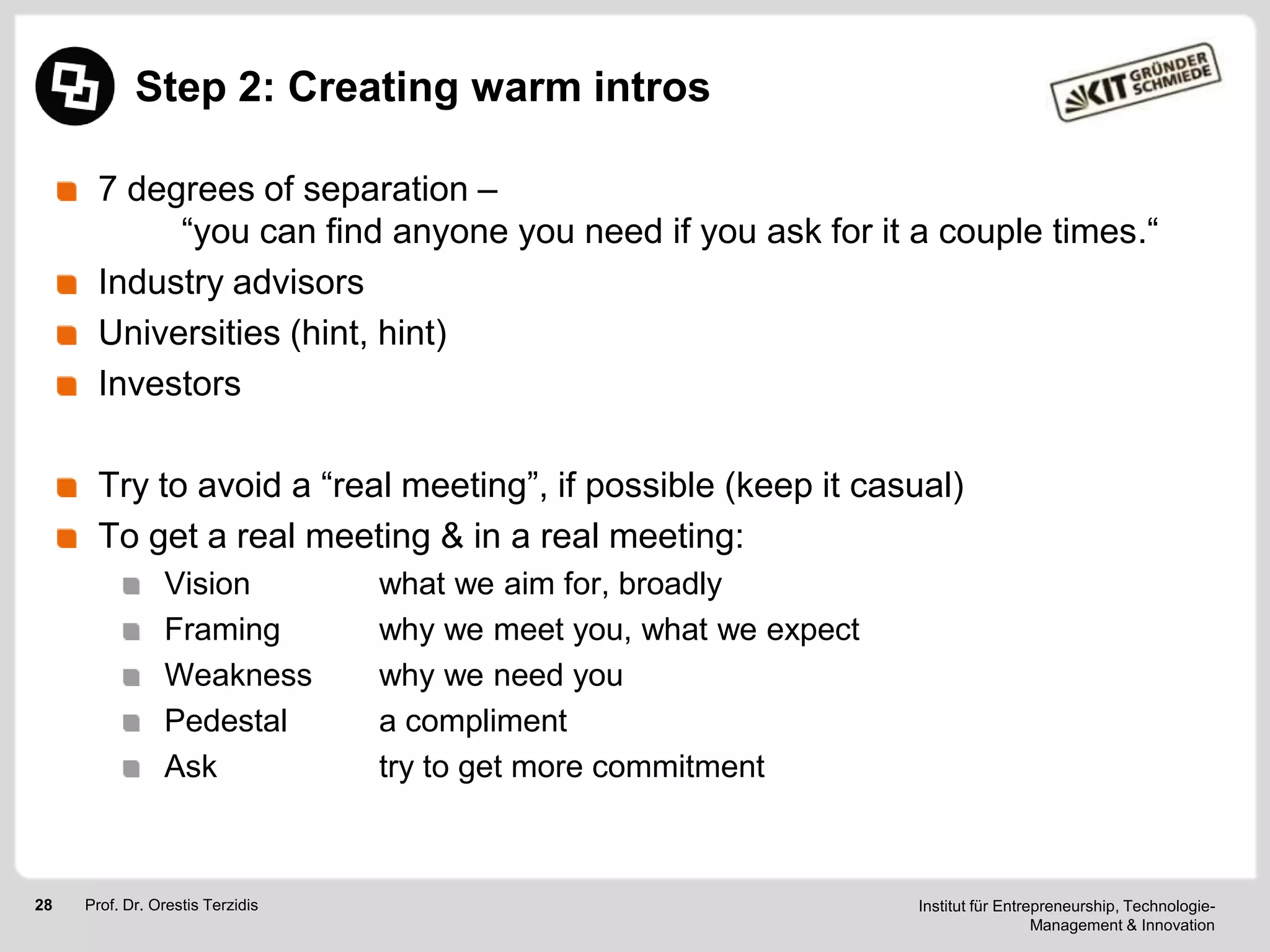Step 2: Creating warm intros
7 degrees of separation –
―you can find anyone you need if you ask for it a couple times.―
Industry advisors
Universities (hint, hint)
Investors

Try to avoid a ―real meeting‖, if possible (keep it casual)
To get a real meeting & in a real meeting:
Vision
Framing
Weakness
Pedestal
Ask

28

Prof. Dr. Orestis Terzidis

what we aim for, broadly
why we meet you, what we expect
why we need you
a compliment
try to get more commitment

Institut für Entrepreneurship, TechnologieManagement & Innovation

 