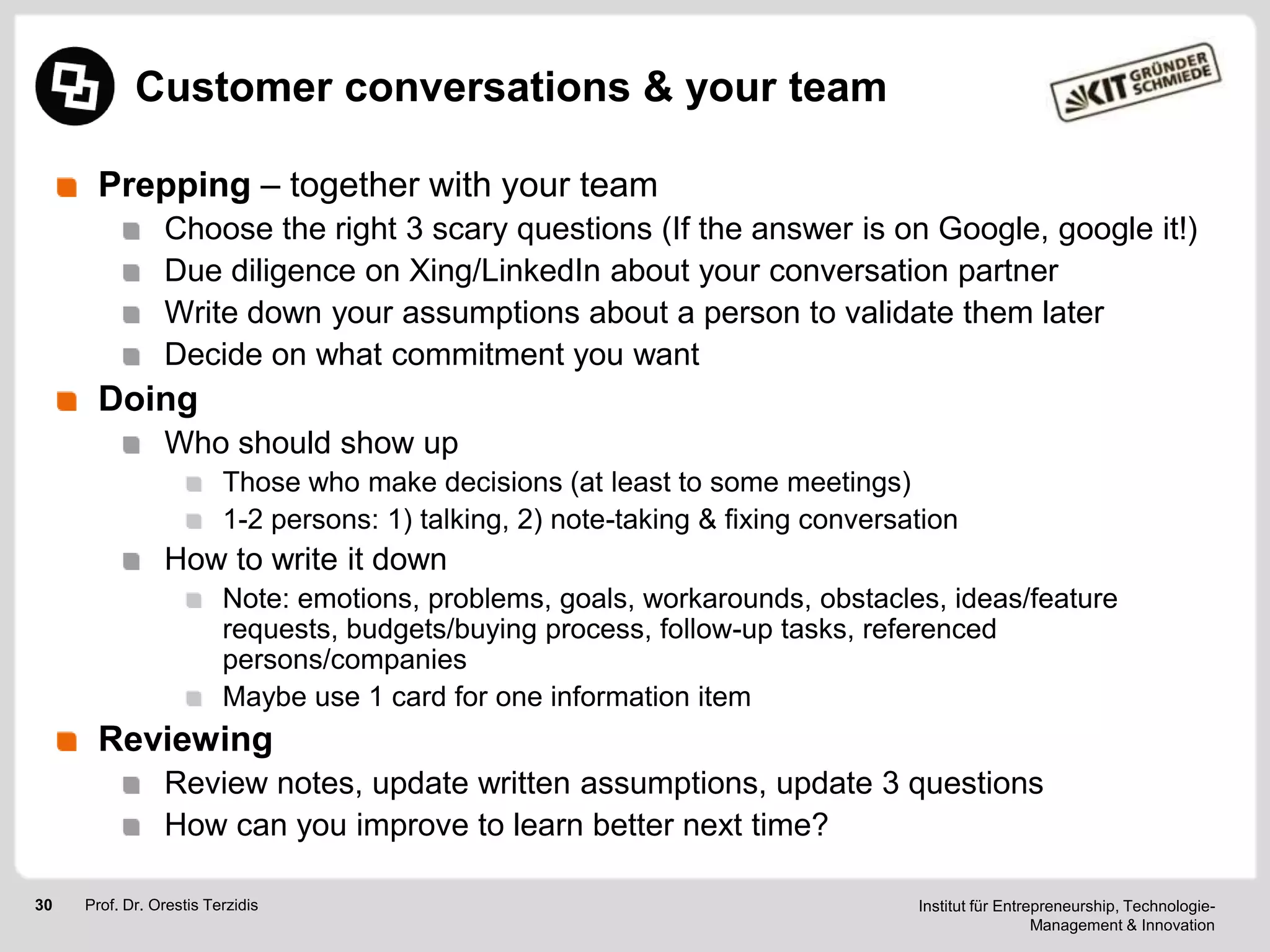 Customer conversations & your team
Prepping – together with your team
Choose the right 3 scary questions (If the answer is on Google, google it!)
Due diligence on Xing/LinkedIn about your conversation partner
Write down your assumptions about a person to validate them later
Decide on what commitment you want

Doing
Who should show up
Those who make decisions (at least to some meetings)
1-2 persons: 1) talking, 2) note-taking & fixing conversation

How to write it down
Note: emotions, problems, goals, workarounds, obstacles, ideas/feature
requests, budgets/buying process, follow-up tasks, referenced
persons/companies
Maybe use 1 card for one information item

Reviewing
Review notes, update written assumptions, update 3 questions
How can you improve to learn better next time?
30

Prof. Dr. Orestis Terzidis

Institut für Entrepreneurship, TechnologieManagement & Innovation

 