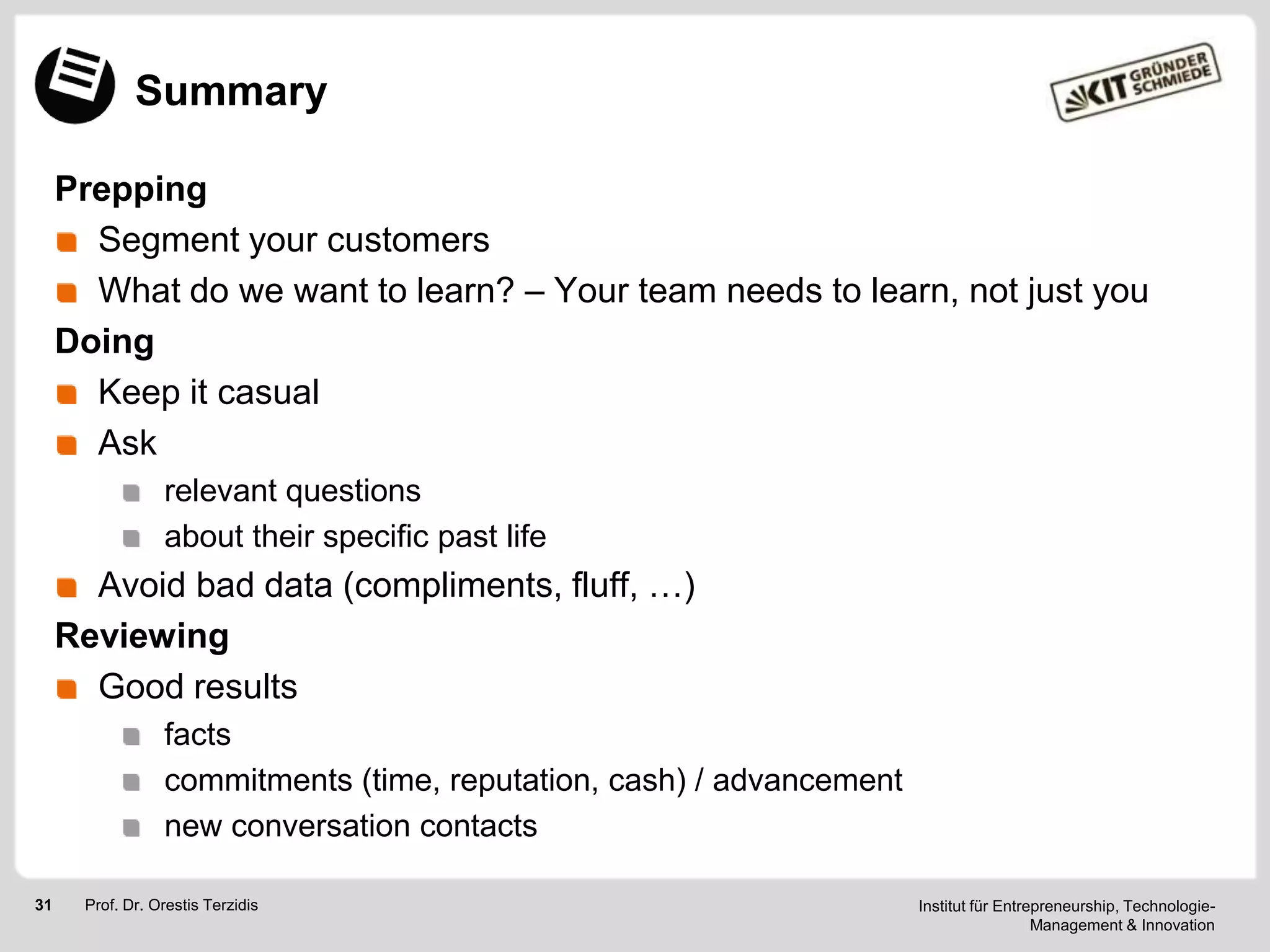 Summary
Prepping
Segment your customers
What do we want to learn? – Your team needs to learn, not just you
Doing
Keep it casual
Ask
relevant questions
about their specific past life

Avoid bad data (compliments, fluff, …)
Reviewing
Good results
facts
commitments (time, reputation, cash) / advancement
new conversation contacts
31

Prof. Dr. Orestis Terzidis

Institut für Entrepreneurship, TechnologieManagement & Innovation

 