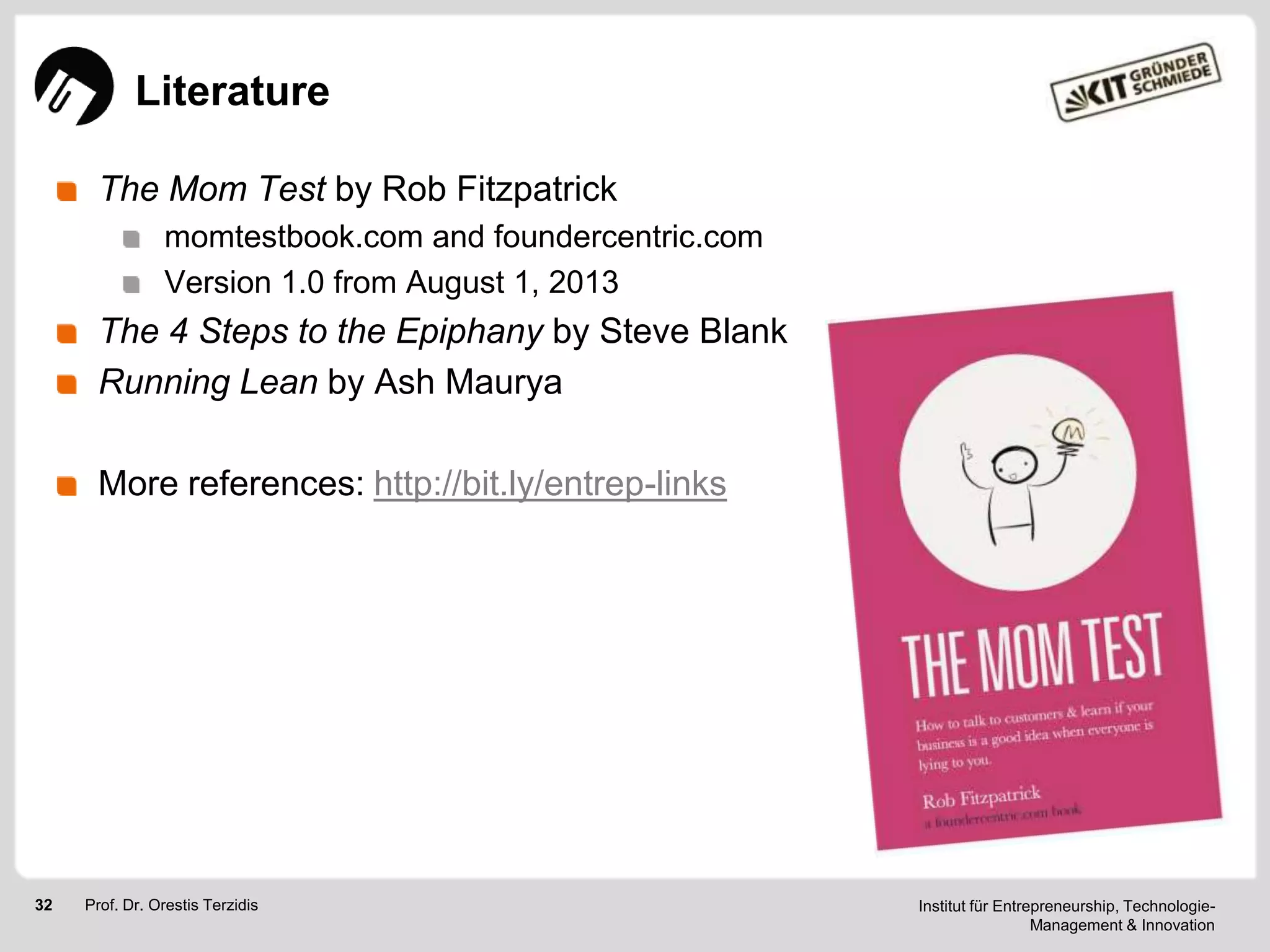 Literature
The Mom Test by Rob Fitzpatrick
momtestbook.com and foundercentric.com
Version 1.0 from August 1, 2013

The 4 Steps to the Epiphany by Steve Blank
Running Lean by Ash Maurya

More references: http://bit.ly/entrep-links

32

Prof. Dr. Orestis Terzidis

Institut für Entrepreneurship, TechnologieManagement & Innovation

 