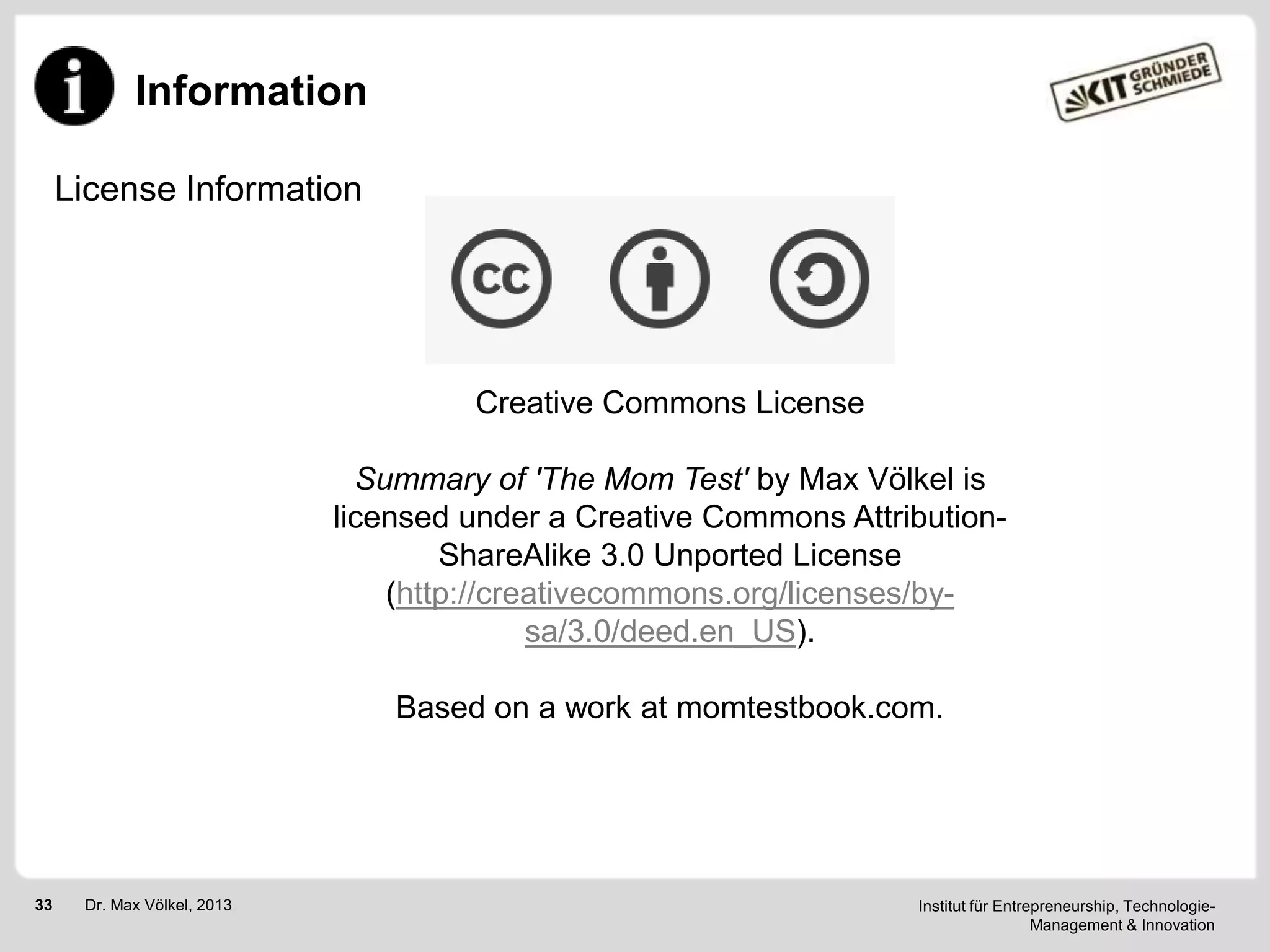 Information
License Information

Creative Commons License
Summary of 'The Mom Test' by Max Völkel is
licensed under a Creative Commons AttributionShareAlike 3.0 Unported License
(http://creativecommons.org/licenses/bysa/3.0/deed.en_US).
Based on a work at momtestbook.com.

33

Dr. Max Völkel, 2013

Institut für Entrepreneurship, TechnologieManagement & Innovation

 