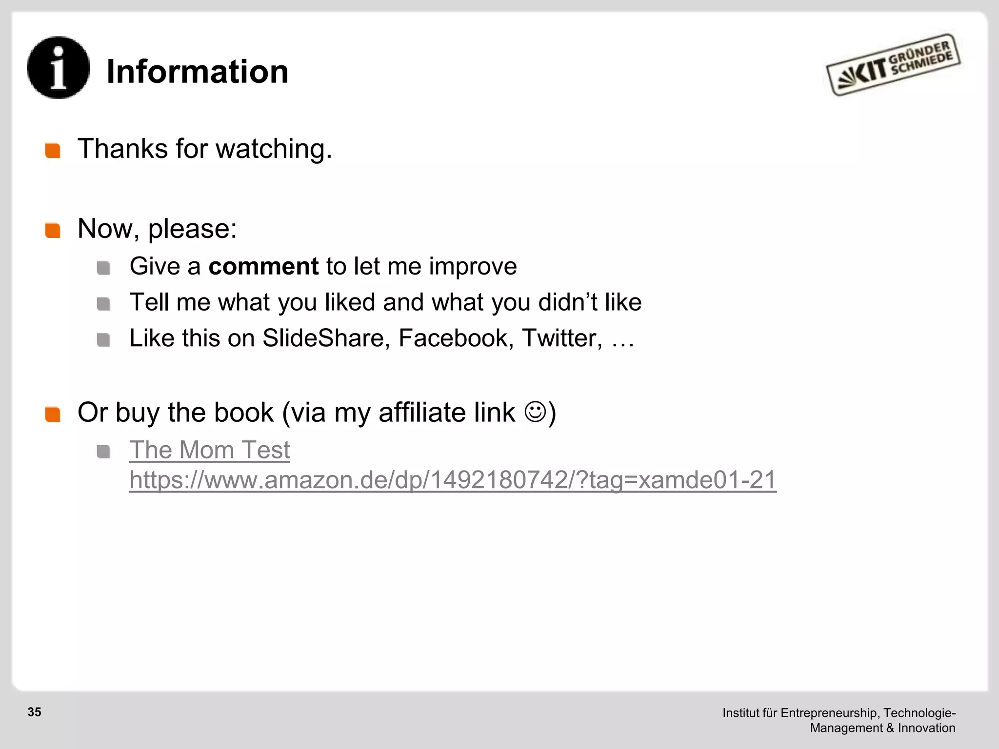 Information
Thanks for watching.
Now, please:
Give a comment to let me improve
Tell me what you liked and what you didn‘t like
Like this on SlideShare, Facebook, Twitter, …

Or buy the book (via my affiliate link )
The Mom Test
https://www.amazon.de/dp/1492180742/?tag=xamde01-21

35

Institut für Entrepreneurship, TechnologieManagement & Innovation

 