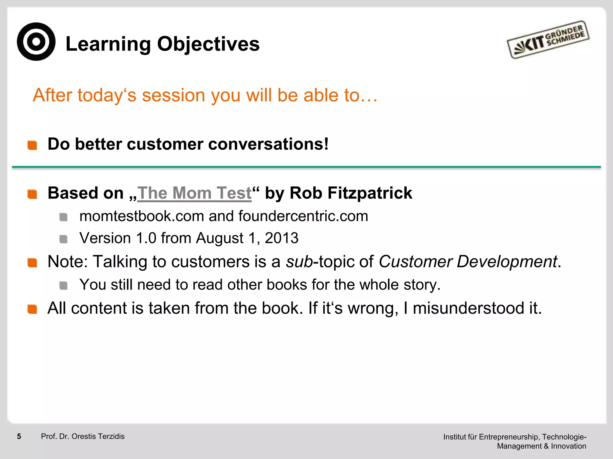 Learning Objectives
After today‗s session you will be able to…
Do better customer conversations!
Based on „The Mom Test“ by Rob Fitzpatrick
momtestbook.com and foundercentric.com
Version 1.0 from August 1, 2013

Note: Talking to customers is a sub-topic of Customer Development.
You still need to read other books for the whole story.

All content is taken from the book. If it‗s wrong, I misunderstood it.

5

Prof. Dr. Orestis Terzidis

Institut für Entrepreneurship, TechnologieManagement & Innovation

 