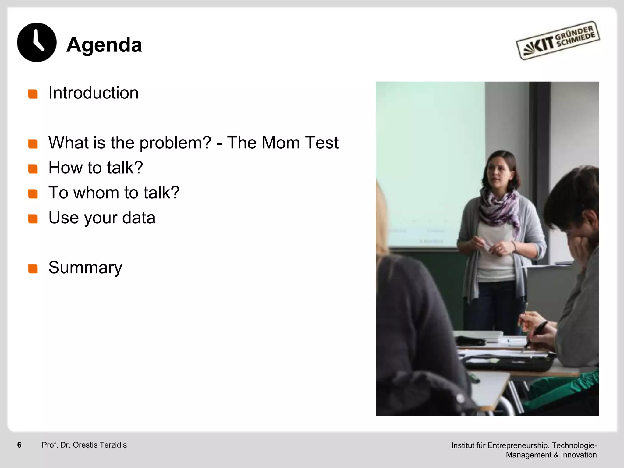 Agenda
Introduction
What is the problem? - The Mom Test
How to talk?
To whom to talk?
Use your data
Summary

6

Prof. Dr. Orestis Terzidis

Institut für Entrepreneurship, TechnologieManagement & Innovation

 