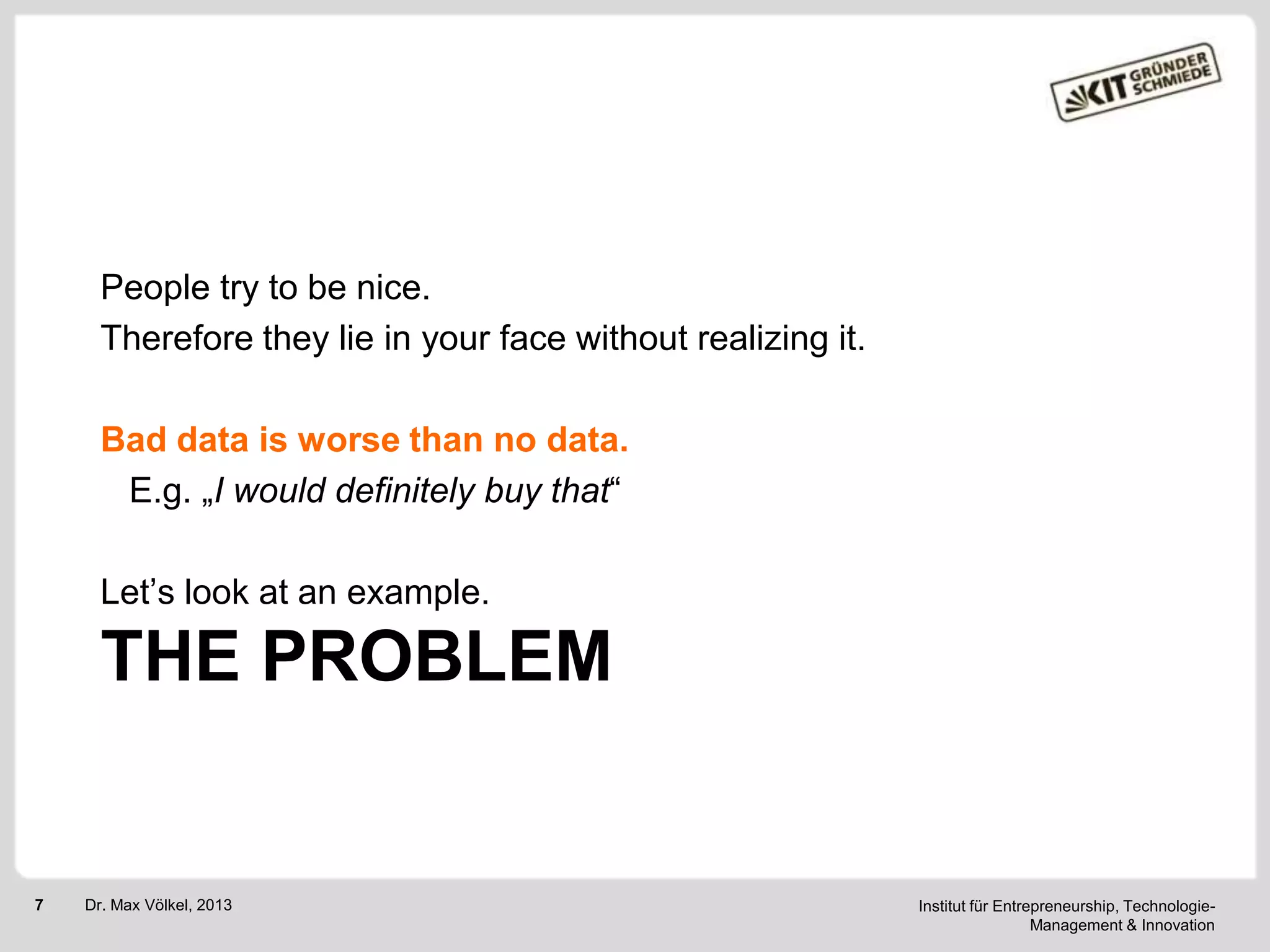 People try to be nice.
Therefore they lie in your face without realizing it.
Bad data is worse than no data.
E.g. „I would definitely buy that―
Let‘s look at an example.

THE PROBLEM

7

Dr. Max Völkel, 2013

Institut für Entrepreneurship, TechnologieManagement & Innovation

 