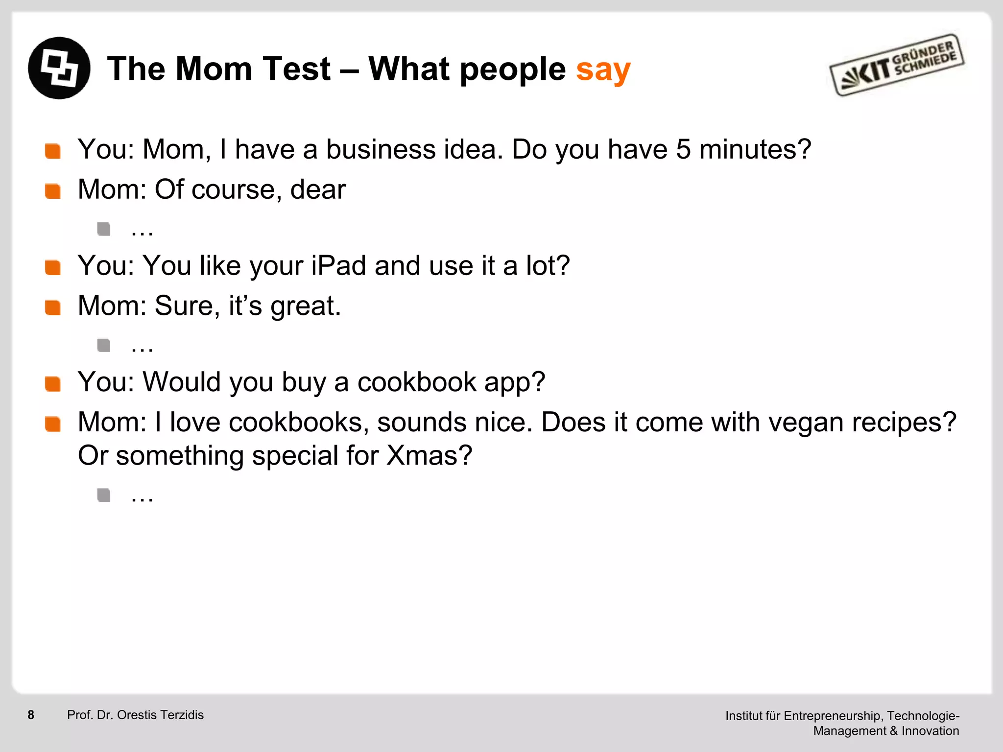 The Mom Test – What people say
You: Mom, I have a business idea. Do you have 5 minutes?
Mom: Of course, dear
…

You: You like your iPad and use it a lot?
Mom: Sure, it‘s great.
…

You: Would you buy a cookbook app?
Mom: I love cookbooks, sounds nice. Does it come with vegan recipes?
Or something special for Xmas?
…

8

Prof. Dr. Orestis Terzidis

Institut für Entrepreneurship, TechnologieManagement & Innovation

 