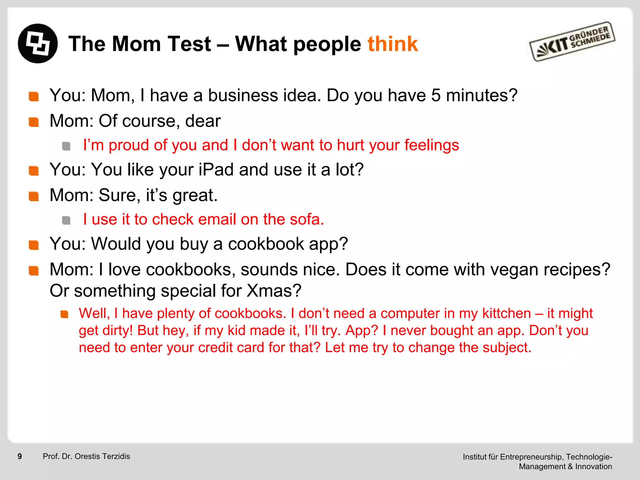 The Mom Test – What people think
You: Mom, I have a business idea. Do you have 5 minutes?
Mom: Of course, dear
I‘m proud of you and I don‘t want to hurt your feelings

You: You like your iPad and use it a lot?
Mom: Sure, it‘s great.
I use it to check email on the sofa.

You: Would you buy a cookbook app?
Mom: I love cookbooks, sounds nice. Does it come with vegan recipes?
Or something special for Xmas?
Well, I have plenty of cookbooks. I don‘t need a computer in my kittchen – it might
get dirty! But hey, if my kid made it, I‘ll try. App? I never bought an app. Don‘t you
need to enter your credit card for that? Let me try to change the subject.

9

Prof. Dr. Orestis Terzidis

Institut für Entrepreneurship, TechnologieManagement & Innovation

 