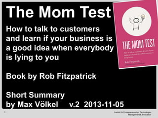 The Mom Test
How to talk to customers
and learn if your business is
a good idea when everybody
is lying to you
Book by Rob Fitzpatrick
Short Summary
by Max Völkel v.2 2013-11-05
1

Institut für Entrepreneurship, TechnologieManagement & Innovation

 