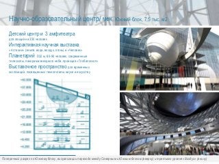 Детский центр и 3 амфитеатра
для лекций на 350 человек
Интерактивная научная выставка
«4 стихии» (земля, вода, воздух, огонь) и «Человек»
Планетарий D32 м, 80-90 человек, современные
телескопы, панорама звездного неба, проекция «Глобалоскоп»
Выставочное пространство для временных
экспозиций, посвященных технологиям, науке и искусству
Научно-образовательный центр/ МФК, Южный блок, 7,5 тыс. м2
Поперечный разрез по Южному блоку, визуализации перехода между Северным и Южным блоком (вверху) и третьего уровня «Воздух» (внизу)
 