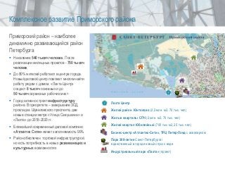 Лахта Центр
Жилой район Юнтолово (2,2 млн. м2, 70 тыс. чел)
Жилые кварталы СПЧ (2 млн. м2, 70 тыс. чел)
Жилой квартал Юбилейный (700 тыс м2, 25 тыс. чел)
Бизнес-центр «Атлантик-Сити», ТРЦ Питер-Лэнд с аквапарком
Парк 300-летия Санкт-Петербурга/
единственный в городе новый спуск к воде
Индустриальный парк «Лахта» (проект)
Приморский район – наиболее
динамично развивающийся район
Петербурга
 Население 540 тысяч человек. После
реализации жилищных проектов - 750 тысяч
человек
 До 80% жителей работают в центре города.
Новый деловой центр поможет многим найти
работу рядом с домом. «Лахта Центр»
создаст 8 тысяч основных и до
50 тысяч сервисных рабочих мест
 Город активно строит инфраструктуру
района. В приоритете – завершение ЗСД,
прокладка Шуваловского проспекта, две
новые станции метро «Улица Савушкина» и
«Лахта» до 2018-2020 гг.
 Ближайший современный деловой комплекс
«Атлантик Сити» имеет заполняемость 99%
 Район обеспечен торговой инфраструктурой,
но есть потребность в новых развивающих и
культурных возможностях
Комплексное развитие Приморского района
 
