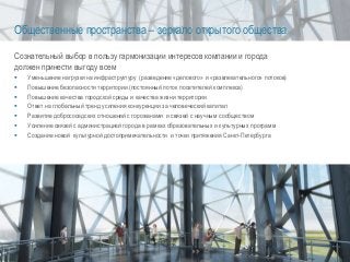 Общественные пространства – зеркало открытого общества
Сознательный выбор в пользу гармонизации интересов компании и города
должен принести выгоду всем
 Уменьшение нагрузки на инфраструктуру (разведение «делового» и «развлекательного» потоков)
 Повышение безопасности территории (постоянный поток посетителей комплекса)
 Повышение качества городской среды и качества жизни территории
 Ответ на глобальный тренд усиления конкуренции за человеческий капитал
 Развитие добрососедских отношений с горожанами и связей с научным сообществом
 Усиление связей с администрацией города в рамках образовательных и культурных программ
 Создание новой культурной достопримечательности и точки притяжения Санкт-Петербурга
 