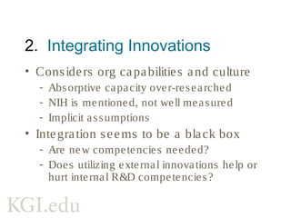 3. Commercializing Innovations
• Lots of value creation
- Sometimes measured using NPD metrics
- Less research on value capture
• Assumes external innovations
commercialized same as internal ones
- How do firms differ in external innovation
commercialization capabilities?
 