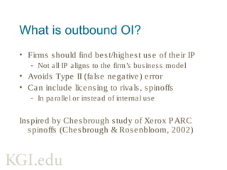 Key challenges of outbound OI
• Identifying underused IP
• Simultaneous internal/external
commercialization
• Functioning IP markets
• Appropriability fears
• Drag due to excess appropriability
Outbound OI research getting scarcer
Chesbrough (2003, 2006b), Fabrizio (2006), Enkel
et al (2009), Dahlander & Gann (2010)
 