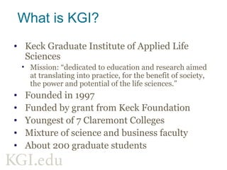 • Keck Graduate Institute of Applied Life
Sciences
• Mission: “dedicated to education and research aimed
at translating into practice, for the benefit of society,
the power and potential of the life sciences.”
• Founded in 1997
• Funded by grant from Keck Foundation
• Youngest of 7 Claremont Colleges
• Mixture of science and business faculty
• About 200 graduate students
What is KGI?
 