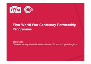 First World War Centenary Partnership
Programme
Josie Gale
Centenary Programme Museum Liaison Officer for English Regions
 