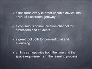 a lms turns every internet-capable device into
a virtual classroom gateway
a continuous communication channel for
professors and students
a great tool both for conventional and
e-learning
an lms can optimize both the time and the
space requirements in the learning process
 