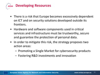 European Union Agency for Network and Information Security www.enisa.europa.eu 11
Developing Resources
• There is a risk that Europe becomes excessively dependent
on ICT and on security solutions developed outside its
frontiers.
• Hardware and software components used in critical
services and infrastructure must be trustworthy, secure
and guarantee the protection of personal data.
• In order to mitigate this risk, the strategy proposes two
action areas:
– Promoting a Single Market for cybersecurity products
– Fostering R&D investments and innovation
 