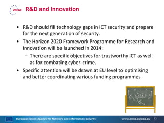 European Union Agency for Network and Information Security www.enisa.europa.eu 13
R&D and Innovation
• R&D should fill technology gaps in ICT security and prepare
for the next generation of security.
• The Horizon 2020 Framework Programme for Research and
Innovation will be launched in 2014:
– There are specific objectives for trustworthy ICT as well
as for combating cyber-crime.
• Specific attention will be drawn at EU level to optimising
and better coordinating various funding programmes
 
