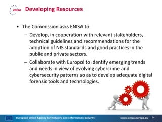 European Union Agency for Network and Information Security www.enisa.europa.eu 14
Developing Resources
• The Commission asks ENISA to:
– Develop, in cooperation with relevant stakeholders,
technical guidelines and recommendations for the
adoption of NIS standards and good practices in the
public and private sectors.
– Collaborate with Europol to identify emerging trends
and needs in view of evolving cybercrime and
cybersecurity patterns so as to develop adequate digital
forensic tools and technologies.
 