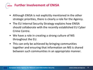 European Union Agency for Network and Information Security www.enisa.europa.eu 15
Further Involvement of ENISA
• Although ENISA is not explicitly mentioned in the other
strategic priorities, there is clearly a role for the Agency.
• The EU Internal Security Strategy explains how ENISA
should collaborate with the recently established EU Cyber
Crime Centre.
• We have a role in creating a strong culture of NIS
throughout the EU.
• This can only be achieved by bringing communities
together and ensuring that information on NIS is shared
between such communities in an appropriate manner.
 