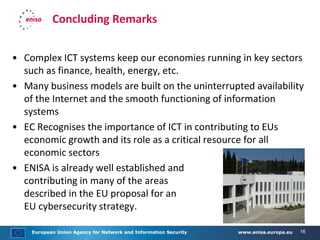 European Union Agency for Network and Information Security www.enisa.europa.eu 16
Concluding Remarks
• Complex ICT systems keep our economies running in key sectors
such as finance, health, energy, etc.
• Many business models are built on the uninterrupted availability
of the Internet and the smooth functioning of information
systems
• EC Recognises the importance of ICT in contributing to EUs
economic growth and its role as a critical resource for all
economic sectors
• ENISA is already well established and
contributing in many of the areas
described in the EU proposal for an
EU cybersecurity strategy.
 