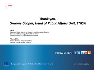 www.enisa.europa.eu
Follow ENISA:
European Union Agency for Network and Information Security
Thank you.
Graeme Cooper, Head of Public Affairs Unit, ENISA
ENISA
European Union Agency for Network and Information Security
Science and Technology Park of Crete (ITE)
Vassilika Vouton, 700 13, Heraklion, Greece
Athens Office
1 Vass. Sofias & Meg. Alexandrou
Marousi 151 24, Athens, Greece
 