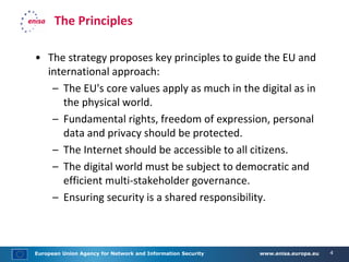 European Union Agency for Network and Information Security www.enisa.europa.eu 4
The Principles
• The strategy proposes key principles to guide the EU and
international approach:
– The EU's core values apply as much in the digital as in
the physical world.
– Fundamental rights, freedom of expression, personal
data and privacy should be protected.
– The Internet should be accessible to all citizens.
– The digital world must be subject to democratic and
efficient multi-stakeholder governance.
– Ensuring security is a shared responsibility.
 