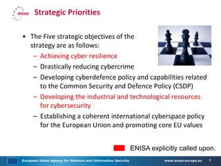 European Union Agency for Network and Information Security www.enisa.europa.eu 5
Strategic Priorities
• The Five strategic objectives of the
strategy are as follows:
– Achieving cyber resilience
– Drastically reducing cybercrime
– Developing cyberdefence policy and capabilities related
to the Common Security and Defence Policy (CSDP)
– Developing the industrial and technological resources
for cybersecurity
– Establishing a coherent international cyberspace policy
for the European Union and promoting core EU values
ENISA explicitly called upon.
 
