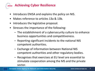 European Union Agency for Network and Information Security www.enisa.europa.eu 6
Achieving Cyber Resilience
• Introduces ENISA and explains the policy on NIS.
• Makes reference to articles 13a & 13b.
• Introduces the legislative proposal.
• Stresses the importance of the following:
– The establishment of a cybersecurity culture to enhance
business opportunities and competitiveness.
– Reporting significant incidents to the national NIS
competent authorities.
– Exchange of information between National NIS
competent authorities and other regulatory bodies.
– Recognises that exercises at EU level are essential to
stimulate cooperation among the MS and the private
sector.
 