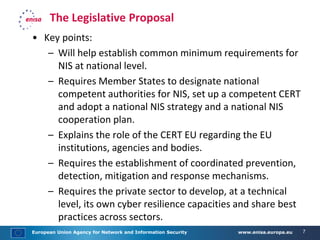 European Union Agency for Network and Information Security www.enisa.europa.eu 7
The Legislative Proposal
• Key points:
– Will help establish common minimum requirements for
NIS at national level.
– Requires Member States to designate national
competent authorities for NIS, set up a competent CERT
and adopt a national NIS strategy and a national NIS
cooperation plan.
– Explains the role of the CERT EU regarding the EU
institutions, agencies and bodies.
– Requires the establishment of coordinated prevention,
detection, mitigation and response mechanisms.
– Requires the private sector to develop, at a technical
level, its own cyber resilience capacities and share best
practices across sectors.
 