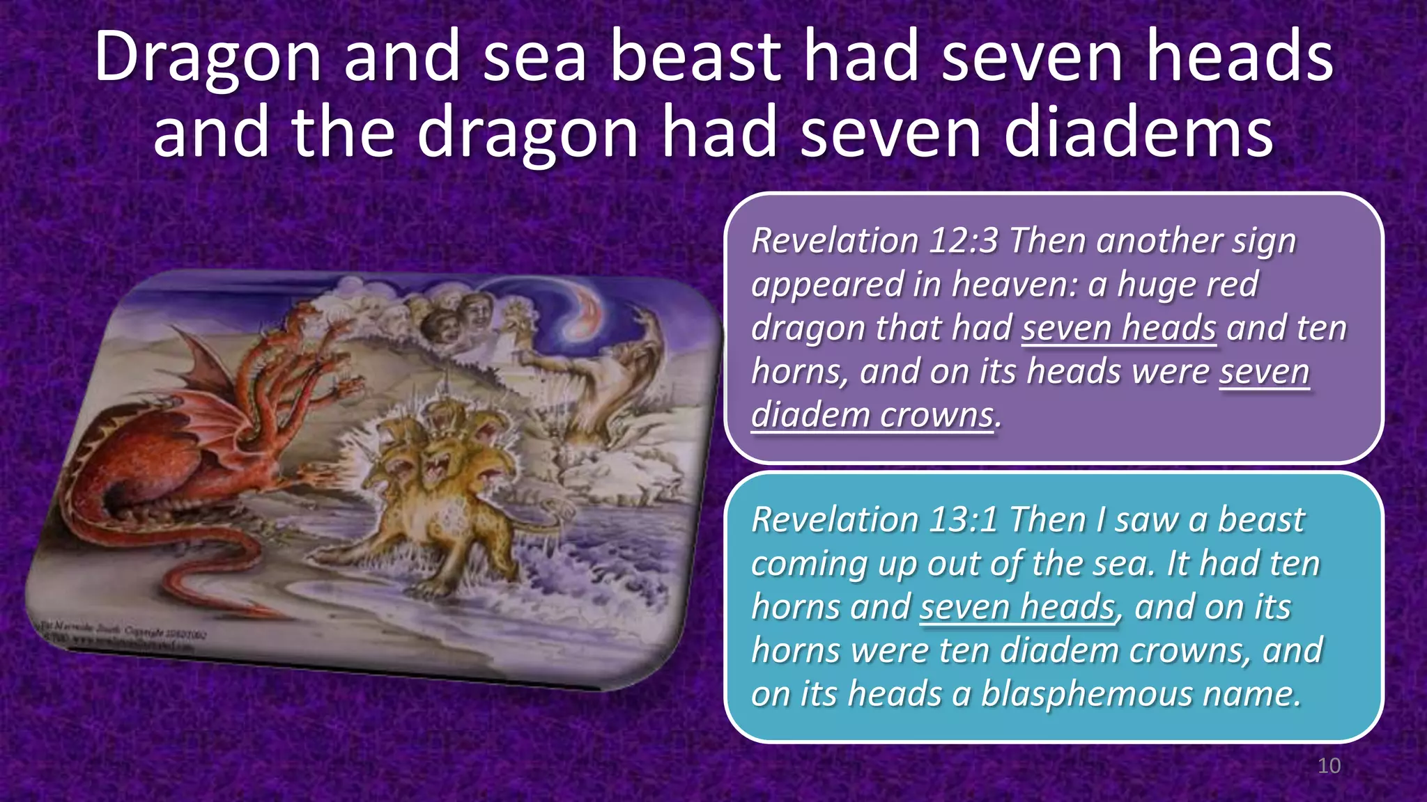 Dragon and sea beast had seven heads
and the dragon had seven diadems
Revelation 12:3 Then another sign
appeared in heaven: a huge red
dragon that had seven heads and ten
horns, and on its heads were seven
diadem crowns.
Revelation 13:1 Then I saw a beast
coming up out of the sea. It had ten
horns and seven heads, and on its
horns were ten diadem crowns, and
on its heads a blasphemous name.
10
 