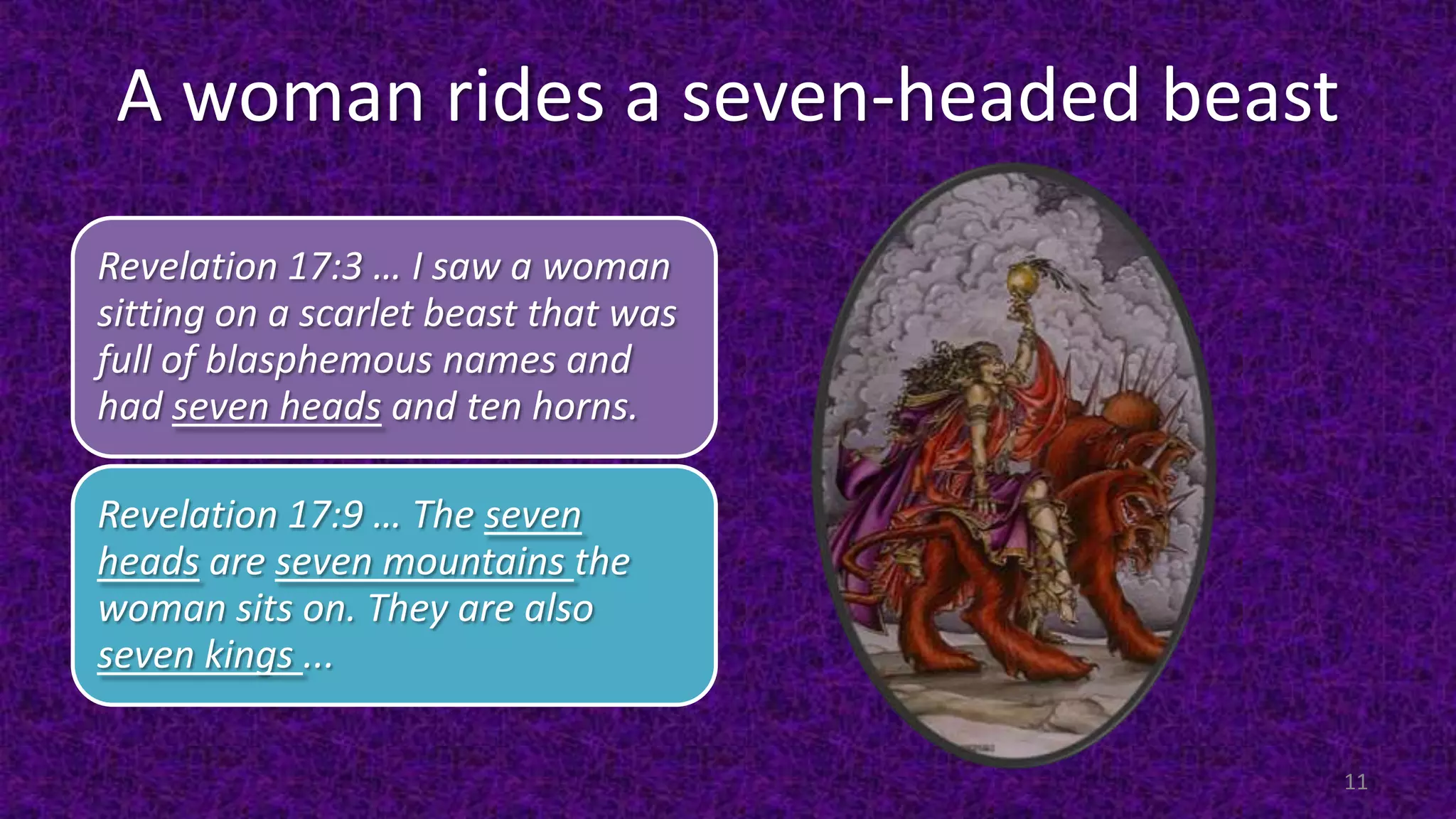 A woman rides a seven-headed beast
Revelation 17:3 … I saw a woman
sitting on a scarlet beast that was
full of blasphemous names and
had seven heads and ten horns.
Revelation 17:9 … The seven
heads are seven mountains the
woman sits on. They are also
seven kings ...
11
 