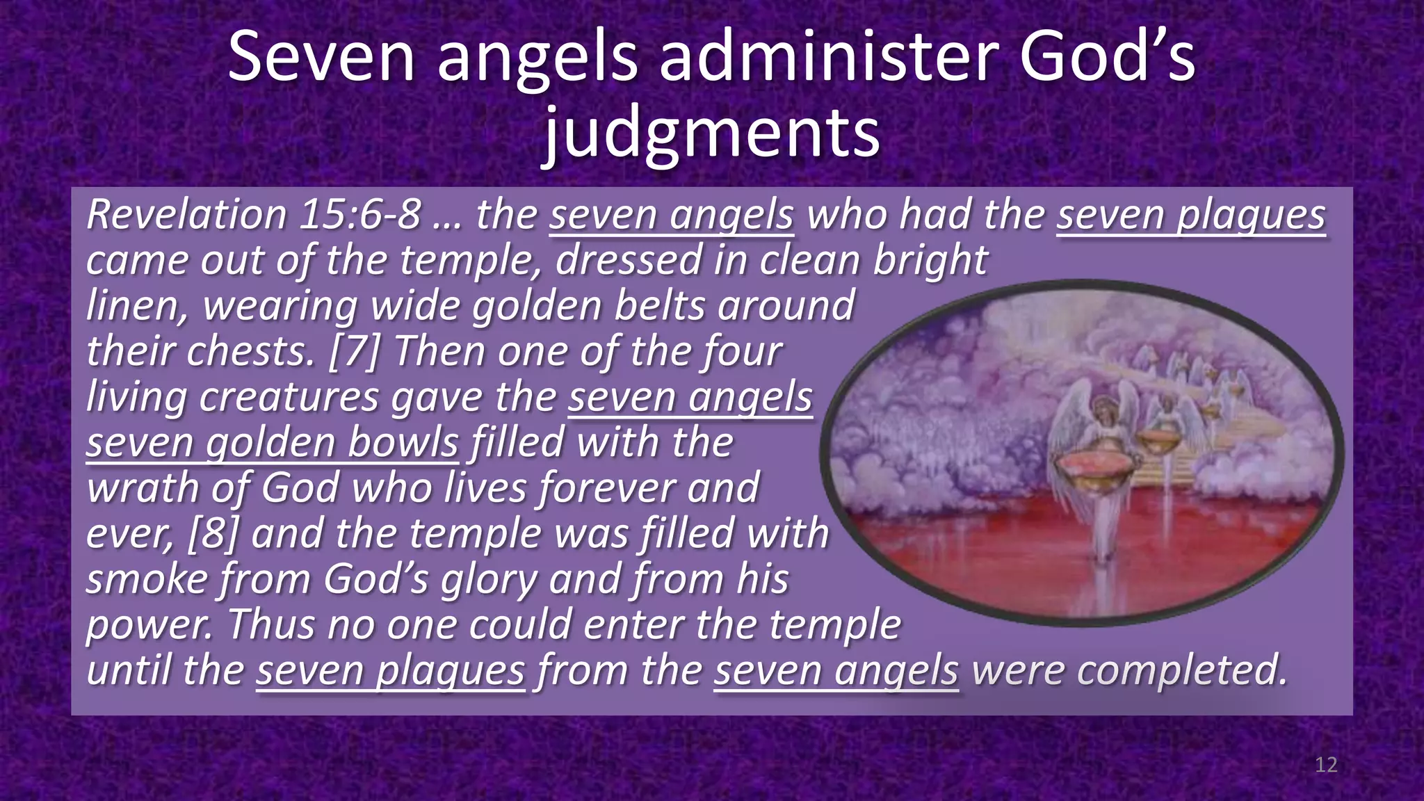 Seven angels administer God’s
judgments
Revelation 15:6-8 … the seven angels who had the seven plagues
came out of the temple, dressed in clean bright
linen, wearing wide golden belts around
their chests. [7] Then one of the four
living creatures gave the seven angels
seven golden bowls filled with the
wrath of God who lives forever and
ever, [8] and the temple was filled with
smoke from God’s glory and from his
power. Thus no one could enter the temple
until the seven plagues from the seven angels were completed.
12
 