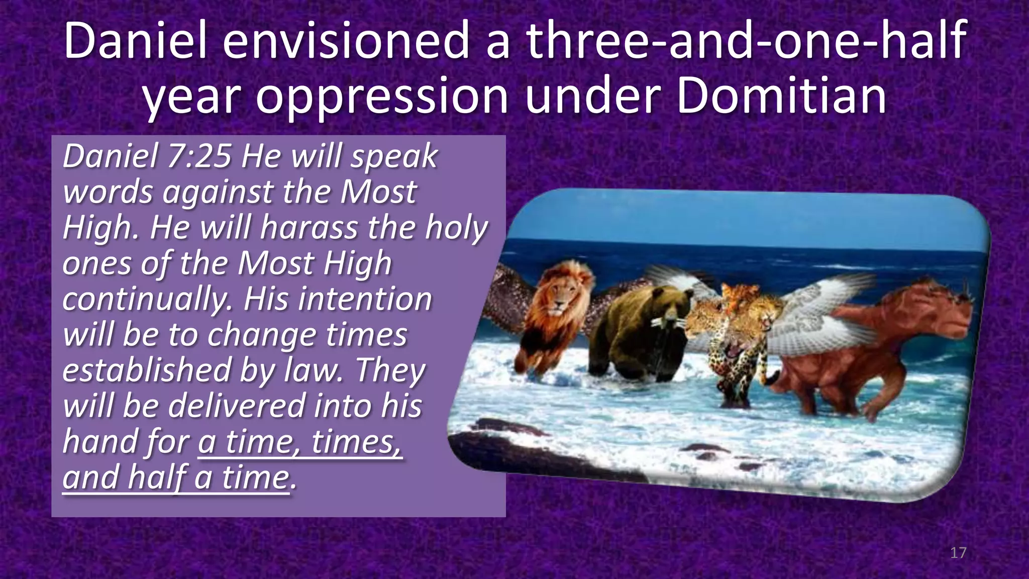 Daniel envisioned a three-and-one-half
year oppression under Domitian
Daniel 7:25 He will speak
words against the Most
High. He will harass the holy
ones of the Most High
continually. His intention
will be to change times
established by law. They
will be delivered into his
hand for a time, times,
and half a time.
17
 