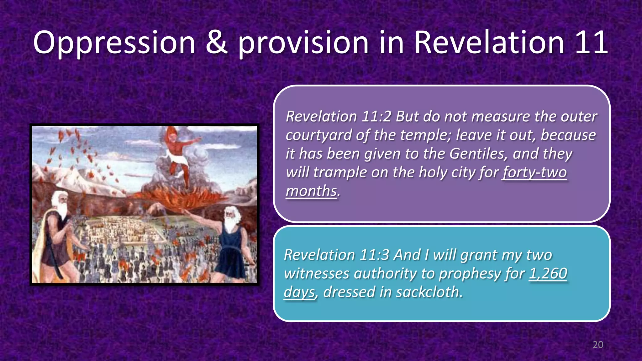 Oppression & provision in Revelation 11
Revelation 11:2 But do not measure the outer
courtyard of the temple; leave it out, because
it has been given to the Gentiles, and they
will trample on the holy city for forty-two
months.
Revelation 11:3 And I will grant my two
witnesses authority to prophesy for 1,260
days, dressed in sackcloth.
20
 