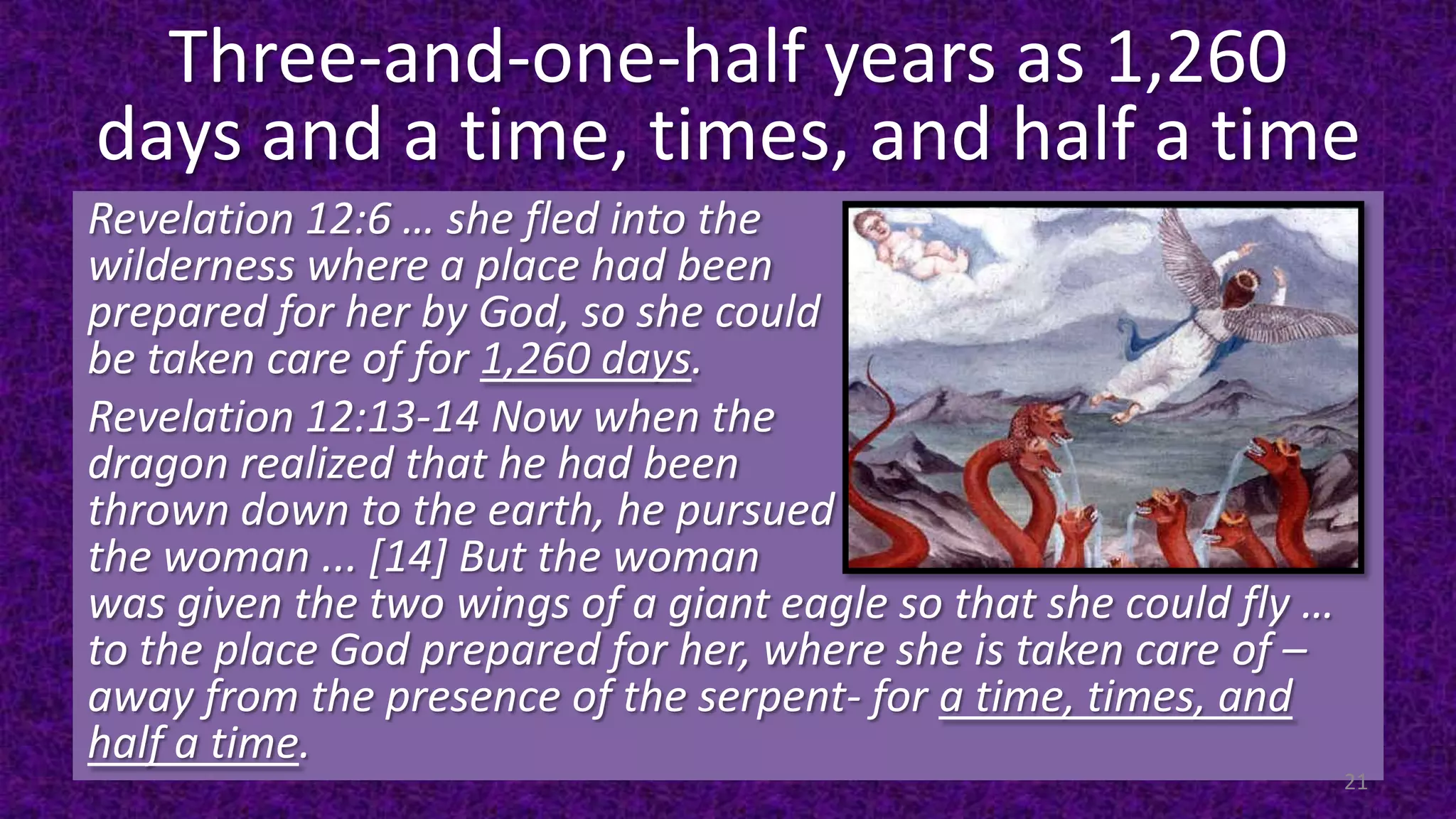 Three-and-one-half years as 1,260
days and a time, times, and half a time
Revelation 12:6 … she fled into the
wilderness where a place had been
prepared for her by God, so she could
be taken care of for 1,260 days.
Revelation 12:13-14 Now when the
dragon realized that he had been
thrown down to the earth, he pursued
the woman ... [14] But the woman
was given the two wings of a giant eagle so that she could fly …
to the place God prepared for her, where she is taken care of –
away from the presence of the serpent- for a time, times, and
half a time.
21
 