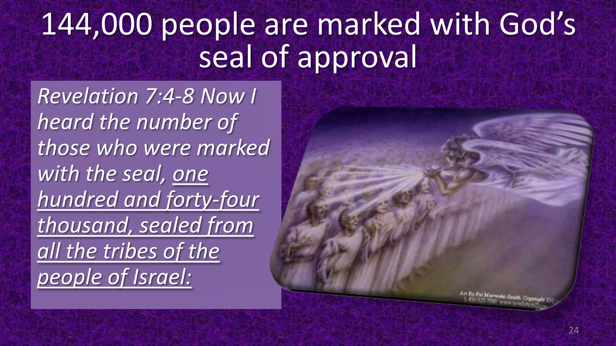 144,000 people are marked with God’s
seal of approval
Revelation 7:4-8 Now I
heard the number of
those who were marked
with the seal, one
hundred and forty-four
thousand, sealed from
all the tribes of the
people of Israel:
24
 