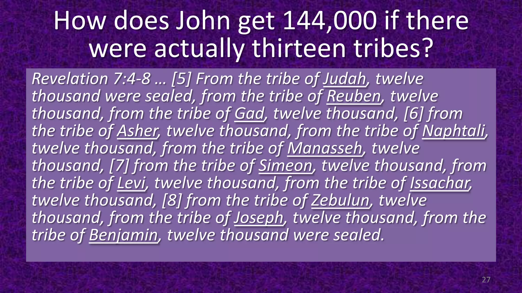 How does John get 144,000 if there
were actually thirteen tribes?
Revelation 7:4-8 … [5] From the tribe of Judah, twelve
thousand were sealed, from the tribe of Reuben, twelve
thousand, from the tribe of Gad, twelve thousand, [6] from
the tribe of Asher, twelve thousand, from the tribe of Naphtali,
twelve thousand, from the tribe of Manasseh, twelve
thousand, [7] from the tribe of Simeon, twelve thousand, from
the tribe of Levi, twelve thousand, from the tribe of Issachar,
twelve thousand, [8] from the tribe of Zebulun, twelve
thousand, from the tribe of Joseph, twelve thousand, from the
tribe of Benjamin, twelve thousand were sealed.
27
 