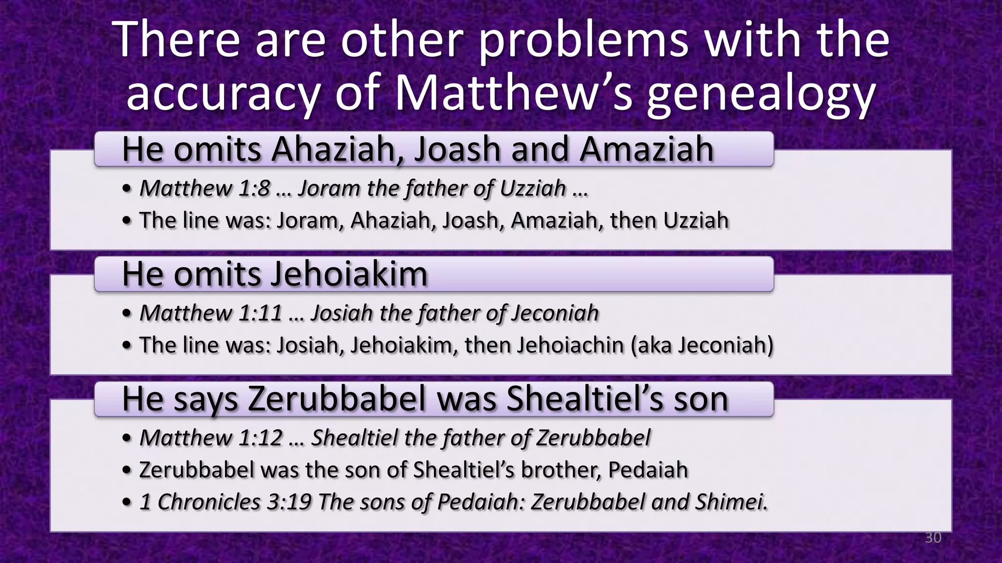 There are other problems with the
accuracy of Matthew’s genealogy
• Matthew 1:8 … Joram the father of Uzziah …
• The line was: Joram, Ahaziah, Joash, Amaziah, then Uzziah
He omits Ahaziah, Joash and Amaziah
• Matthew 1:11 … Josiah the father of Jeconiah
• The line was: Josiah, Jehoiakim, then Jehoiachin (aka Jeconiah)
He omits Jehoiakim
• Matthew 1:12 … Shealtiel the father of Zerubbabel
• Zerubbabel was the son of Shealtiel’s brother, Pedaiah
• 1 Chronicles 3:19 The sons of Pedaiah: Zerubbabel and Shimei.
He says Zerubbabel was Shealtiel’s son
30
 