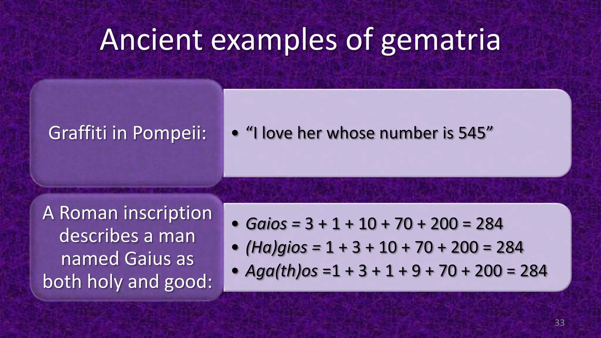 Ancient examples of gematria
• “I love her whose number is 545”Graffiti in Pompeii:
• Gaios = 3 + 1 + 10 + 70 + 200 = 284
• (Ha)gios = 1 + 3 + 10 + 70 + 200 = 284
• Aga(th)os =1 + 3 + 1 + 9 + 70 + 200 = 284
A Roman inscription
describes a man
named Gaius as
both holy and good:
33
 