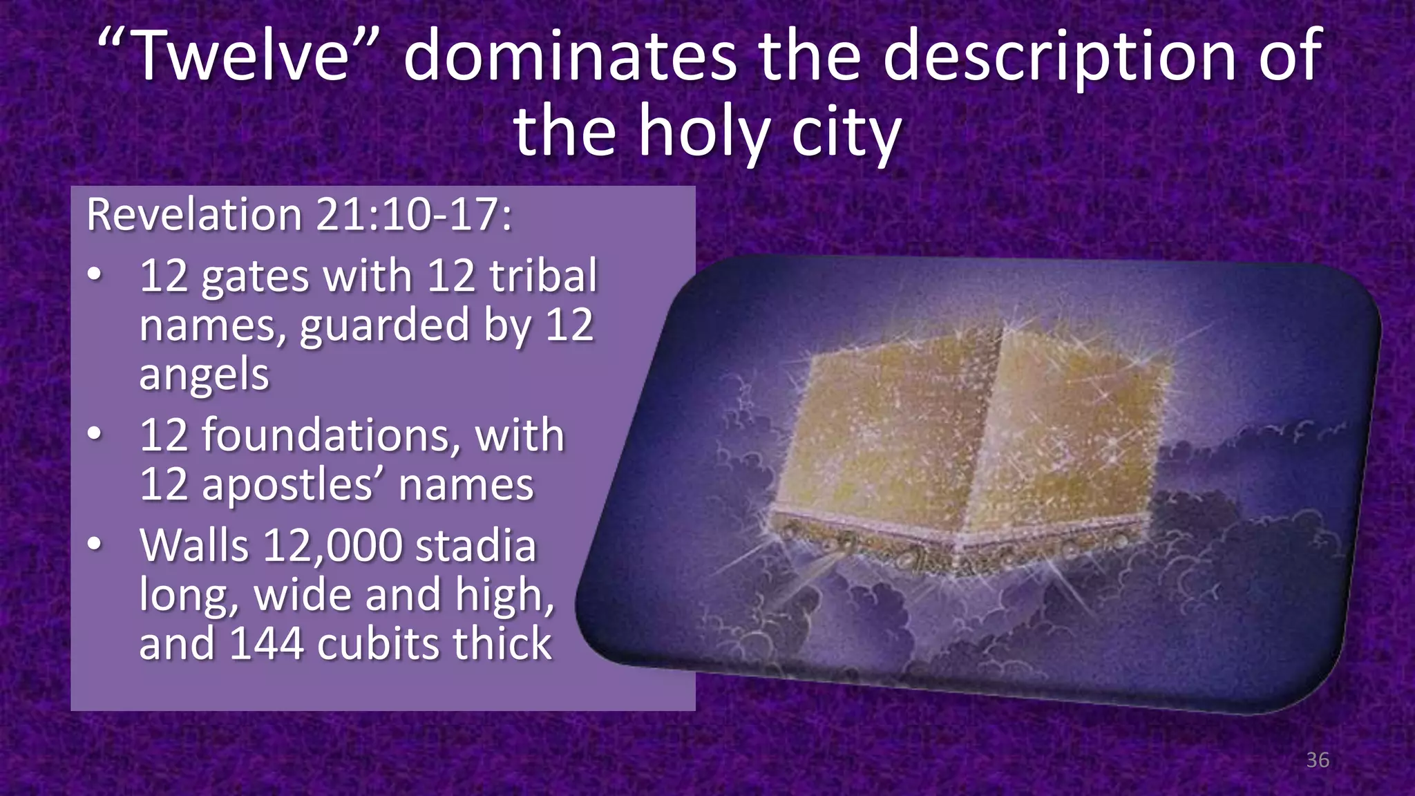 “Twelve” dominates the description of
the holy city
Revelation 21:10-17:
• 12 gates with 12 tribal
names, guarded by 12
angels
• 12 foundations, with
12 apostles’ names
• Walls 12,000 stadia
long, wide and high,
and 144 cubits thick
36
 