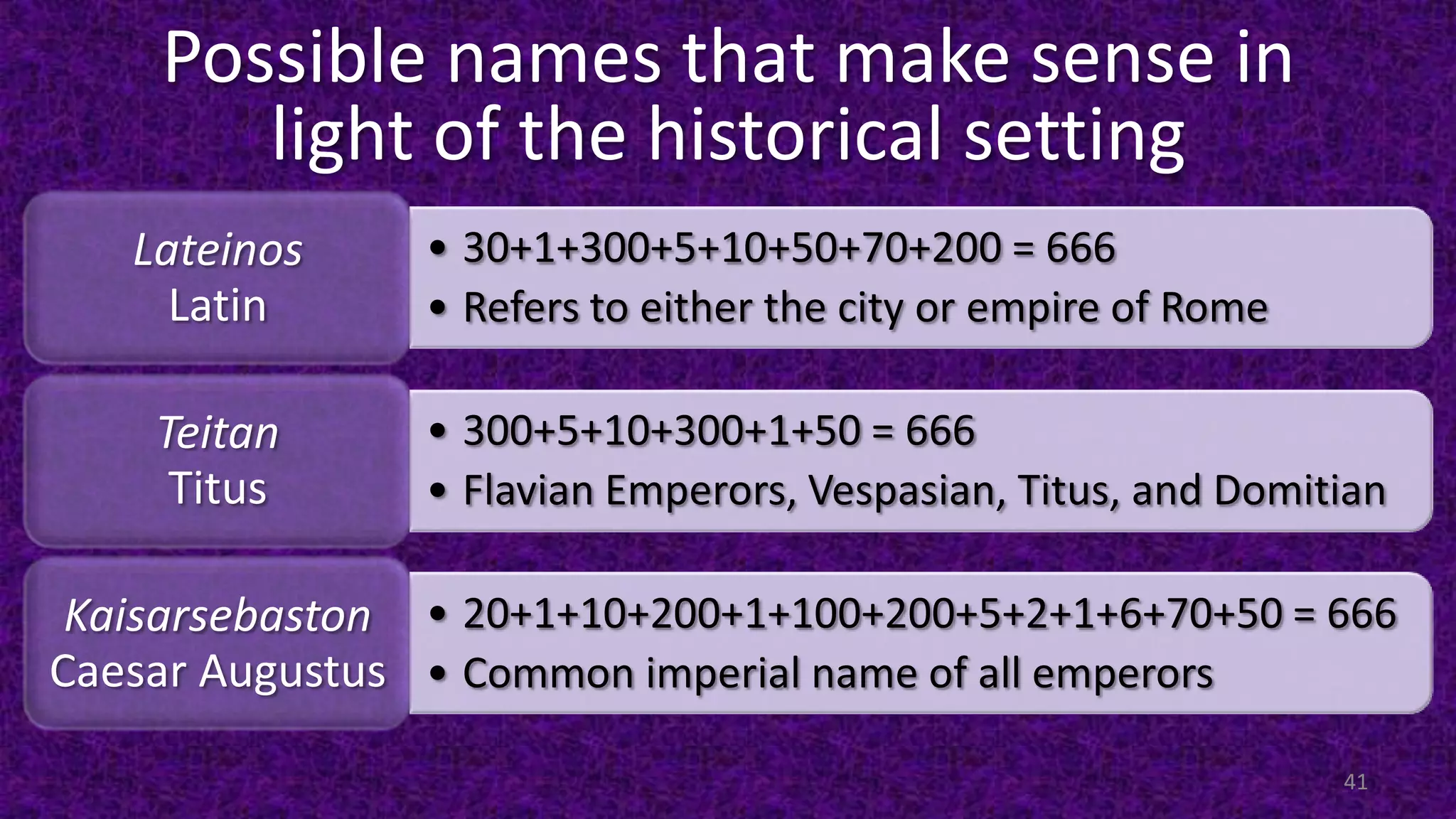 Possible names that make sense in
light of the historical setting
• 30+1+300+5+10+50+70+200 = 666
• Refers to either the city or empire of Rome
Lateinos
Latin
• 300+5+10+300+1+50 = 666
• Flavian Emperors, Vespasian, Titus, and Domitian
Teitan
Titus
• 20+1+10+200+1+100+200+5+2+1+6+70+50 = 666
• Common imperial name of all emperors
Kaisarsebaston
Caesar Augustus
41
 