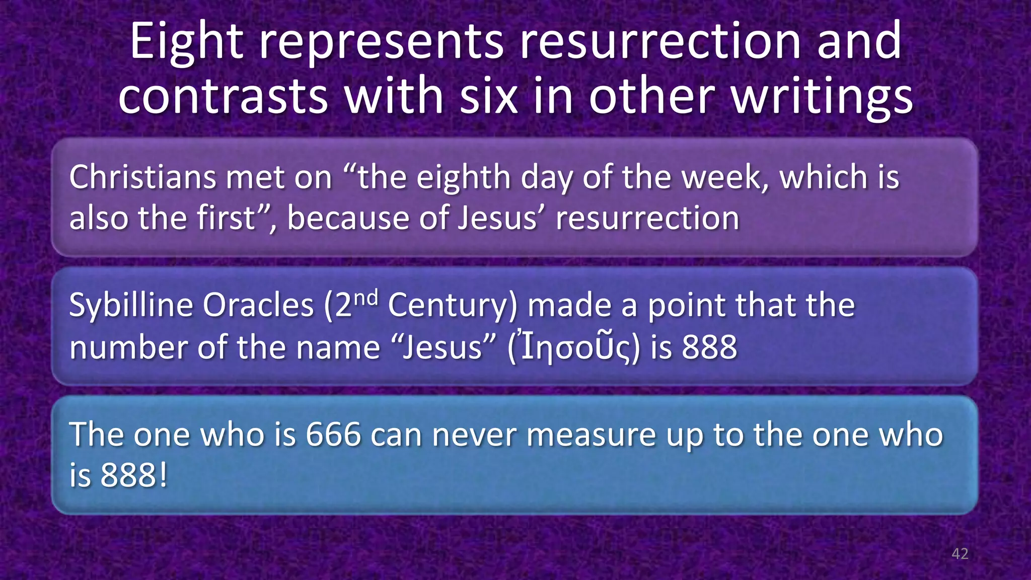 Eight represents resurrection and
contrasts with six in other writings
Christians met on “the eighth day of the week, which is
also the first”, because of Jesus’ resurrection
Sybilline Oracles (2nd Century) made a point that the
number of the name “Jesus” (Ἰησοῦς) is 888
The one who is 666 can never measure up to the one who
is 888!
42
 